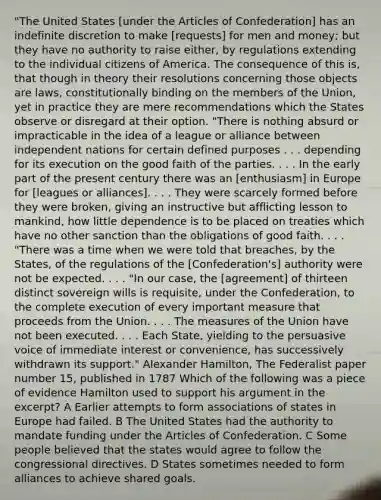 "The United States [under the Articles of Confederation] has an indefinite discretion to make [requests] for men and money; but they have no authority to raise either, by regulations extending to the individual citizens of America. The consequence of this is, that though in theory their resolutions concerning those objects are laws, constitutionally binding on the members of the Union, yet in practice they are mere recommendations which the States observe or disregard at their option. "There is nothing absurd or impracticable in the idea of a league or alliance between independent nations for certain defined purposes . . . depending for its execution on the good faith of the parties. . . . In the early part of the present century there was an [enthusiasm] in Europe for [leagues or alliances]. . . . They were scarcely formed before they were broken, giving an instructive but afflicting lesson to mankind, how little dependence is to be placed on treaties which have no other sanction than the obligations of good faith. . . . "There was a time when we were told that breaches, by the States, of the regulations of the [Confederation's] authority were not be expected. . . . "In our case, the [agreement] of thirteen distinct sovereign wills is requisite, under the Confederation, to the complete execution of every important measure that proceeds from the Union. . . . The measures of the Union have not been executed. . . . Each State, yielding to the persuasive voice of immediate interest or convenience, has successively withdrawn its support." Alexander Hamilton, The Federalist paper number 15, published in 1787 Which of the following was a piece of evidence Hamilton used to support his argument in the excerpt? A Earlier attempts to form associations of states in Europe had failed. B The United States had the authority to mandate funding under the Articles of Confederation. C Some people believed that the states would agree to follow the congressional directives. D States sometimes needed to form alliances to achieve shared goals.