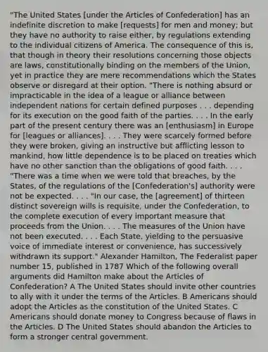 "The United States [under the Articles of Confederation] has an indefinite discretion to make [requests] for men and money; but they have no authority to raise either, by regulations extending to the individual citizens of America. The consequence of this is, that though in theory their resolutions concerning those objects are laws, constitutionally binding on the members of the Union, yet in practice they are mere recommendations which the States observe or disregard at their option. "There is nothing absurd or impracticable in the idea of a league or alliance between independent nations for certain defined purposes . . . depending for its execution on the good faith of the parties. . . . In the early part of the present century there was an [enthusiasm] in Europe for [leagues or alliances]. . . . They were scarcely formed before they were broken, giving an instructive but afflicting lesson to mankind, how little dependence is to be placed on treaties which have no other sanction than the obligations of good faith. . . . "There was a time when we were told that breaches, by the States, of the regulations of the [Confederation's] authority were not be expected. . . . "In our case, the [agreement] of thirteen distinct sovereign wills is requisite, under the Confederation, to the complete execution of every important measure that proceeds from the Union. . . . The measures of the Union have not been executed. . . . Each State, yielding to the persuasive voice of immediate interest or convenience, has successively withdrawn its support." Alexander Hamilton, The Federalist paper number 15, published in 1787 Which of the following overall arguments did Hamilton make about the Articles of Confederation? A The United States should invite other countries to ally with it under the terms of the Articles. B Americans should adopt the Articles as the constitution of the United States. C Americans should donate money to Congress because of flaws in the Articles. D The United States should abandon the Articles to form a stronger central government.