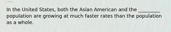 In the United States, both the Asian American and the _________ population are growing at much faster rates than the population as a whole.