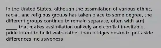 In the United States, although the assimilation of various ethnic, racial, and religious groups has taken place to some degree, the different groups continue to remain separate, often with a(n) _____ that makes assimilation unlikely and conflict inevitable. pride intent to build walls rather than bridges desire to put aside differences inclusiveness