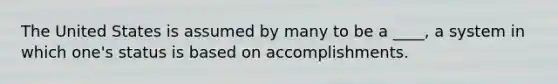 The United States is assumed by many to be a ____, a system in which one's status is based on accomplishments.