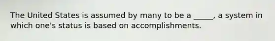 The United States is assumed by many to be a _____, a system in which one's status is based on accomplishments.