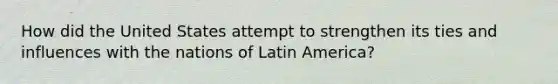 How did the United States attempt to strengthen its ties and influences with the nations of Latin America?