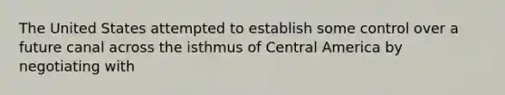 The United States attempted to establish some control over a future canal across the isthmus of Central America by negotiating with