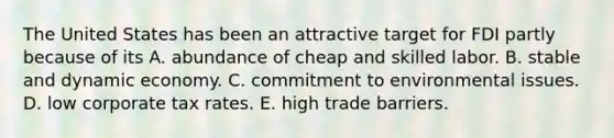 The United States has been an attractive target for FDI partly because of its A. abundance of cheap and skilled labor. B. stable and dynamic economy. C. commitment to environmental issues. D. low corporate tax rates. E. high trade barriers.