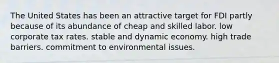 The United States has been an attractive target for FDI partly because of its abundance of cheap and skilled labor. low corporate tax rates. stable and dynamic economy. high trade barriers. commitment to environmental issues.