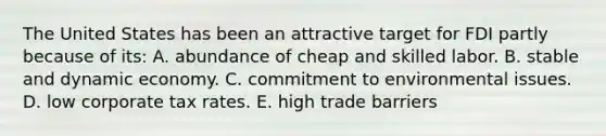 The United States has been an attractive target for FDI partly because of its: A. abundance of cheap and skilled labor. B. stable and dynamic economy. C. commitment to environmental issues. D. low corporate tax rates. E. high trade barriers