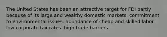 The United States has been an attractive target for FDI partly because of its large and wealthy domestic markets. commitment to environmental issues. abundance of cheap and skilled labor. low corporate tax rates. high trade barriers.