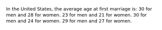 In the United States, the average age at first marriage is: 30 for men and 28 for women. 23 for men and 21 for women. 30 for men and 24 for women. 29 for men and 27 for women.