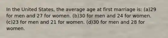 In the United States, the average age at first marriage is: (a)29 for men and 27 for women. (b)30 for men and 24 for women. (c)23 for men and 21 for women. (d)30 for men and 28 for women.