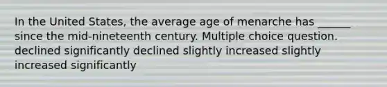 In the United States, the average age of menarche has ______ since the mid-nineteenth century. Multiple choice question. declined significantly declined slightly increased slightly increased significantly