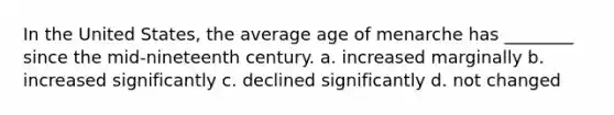 In the United States, the average age of menarche has ________ since the mid-nineteenth century. a. increased marginally b. increased significantly c. declined significantly d. not changed