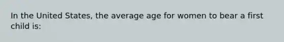 In the United States, the average age for women to bear a first child is: