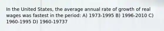 In the United States, the average annual rate of growth of real wages was fastest in the period: A) 1973-1995 B) 1996-2010 C) 1960-1995 D) 1960-19737