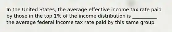 In the United States, the average effective income tax rate paid by those in the top 1% of the income distribution is __________ the average federal income tax rate paid by this same group.