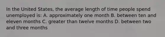 In the United​ States, the average length of time people spend unemployed​ is: A. approximately one month B. between ten and eleven months C. <a href='https://www.questionai.com/knowledge/ktgHnBD4o3-greater-than' class='anchor-knowledge'>greater than</a> twelve months D. between two and three months