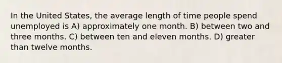 In the United States, the average length of time people spend unemployed is A) approximately one month. B) between two and three months. C) between ten and eleven months. D) greater than twelve months.