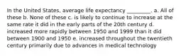 In the United States, average life expectancy _________. a. All of these b. None of these c. is likely to continue to increase at the same rate it did in the early parts of the 20th century d. increased more rapidly between 1950 and 1999 than it did between 1900 and 1950 e. increased throughout the twentieth century primarily due to advances in medical technology