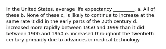 In the United States, average life expectancy _________. a. All of these b. None of these c. is likely to continue to increase at the same rate it did in the early parts of the 20th century d. increased more rapidly between 1950 and 1999 than it did between 1900 and 1950 e. increased throughout the twentieth century primarily due to advances in medical technology