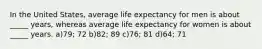 In the United States, average life expectancy for men is about _____ years, whereas average life expectancy for women is about _____ years. a)79; 72 b)82; 89 c)76; 81 d)64; 71