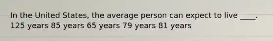 In the United States, the average person can expect to live ____. 125 years 85 years 65 years 79 years 81 years