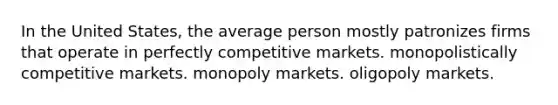 In the United States, the average person mostly patronizes firms that operate in perfectly competitive markets. monopolistically competitive markets. monopoly markets. oligopoly markets.