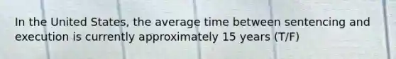 In the United States, the average time between sentencing and execution is currently approximately 15 years (T/F)