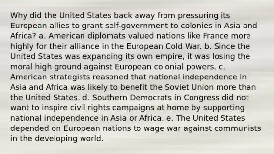 Why did the United States back away from pressuring its European allies to grant self-government to colonies in Asia and Africa? a. American diplomats valued nations like France more highly for their alliance in the European Cold War. b. Since the United States was expanding its own empire, it was losing the moral high ground against European colonial powers. c. American strategists reasoned that national independence in Asia and Africa was likely to benefit the Soviet Union more than the United States. d. Southern Democrats in Congress did not want to inspire civil rights campaigns at home by supporting national independence in Asia or Africa. e. The United States depended on European nations to wage war against communists in the developing world.