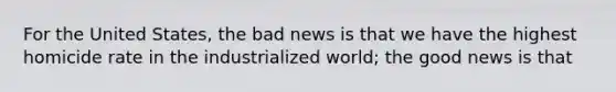 For the United States, the bad news is that we have the highest homicide rate in the industrialized world; the good news is that