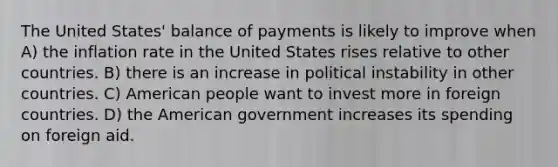 The United States' balance of payments is likely to improve when A) the inflation rate in the United States rises relative to other countries. B) there is an increase in political instability in other countries. C) American people want to invest more in foreign countries. D) the American government increases its spending on foreign aid.