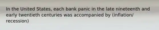 In the United States, each bank panic in the late nineteenth and early twentieth centuries was accompanied by (inflation/ recession)