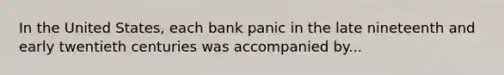 In the United​ States, each bank panic in the late nineteenth and early twentieth centuries was accompanied by...