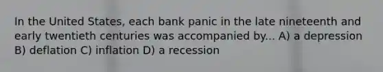 In the United States, each bank panic in the late nineteenth and early twentieth centuries was accompanied by... A) a depression B) deflation C) inflation D) a recession