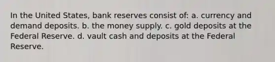 In the United States, bank reserves consist of: a. currency and demand deposits. b. the money supply. c. gold deposits at the Federal Reserve. d. vault cash and deposits at the Federal Reserve.