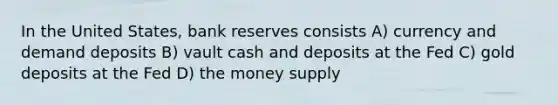 In the United States, bank reserves consists A) currency and demand deposits B) vault cash and deposits at the Fed C) gold deposits at the Fed D) the money supply