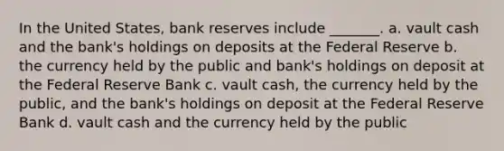 In the United States, bank reserves include _______. a. vault cash and the bank's holdings on deposits at the Federal Reserve b. the currency held by the public and bank's holdings on deposit at the Federal Reserve Bank c. vault cash, the currency held by the public, and the bank's holdings on deposit at the Federal Reserve Bank d. vault cash and the currency held by the public