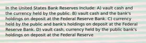 In the United States Bank Reserves Include: A) vault cash and the currency held by the public. B) vault cash and the bank's holdings on deposit at the Federal Reserve Bank. C) currency held by the public and bank's holdings on deposit at the Federal Reserve Bank. D) vault cash, currency held by the public bank's holdings on deposit at the Federal Reserve