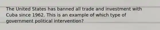 The United States has banned all trade and investment with Cuba since 1962. This is an example of which type of government political​ intervention?