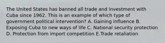 The United States has banned all trade and investment with Cuba since 1962. This is an example of which type of government political​ intervention? A. Gaining influence B. Exposing Cuba to new ways of life C. National security protection D. Protection from import competition E.Trade retaliation