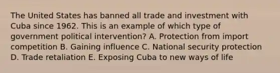 The United States has banned all trade and investment with Cuba since 1962. This is an example of which type of government political​ intervention? A. Protection from import competition B. Gaining influence C. National security protection D. Trade retaliation E. Exposing Cuba to new ways of life