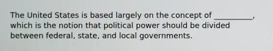 The United States is based largely on the concept of __________, which is the notion that political power should be divided between federal, state, and local governments.