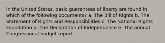 In the United States, basic guarantees of liberty are found in which of the following documents? a. The Bill of Rights b. The Statement of Rights and Responsibilities c. The National Rights Foundation d. The Declaration of Independence e. The annual Congressional budget report