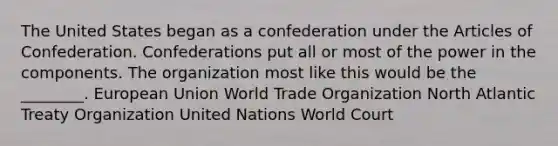 The United States began as a confederation under the Articles of Confederation. Confederations put all or most of the power in the components. The organization most like this would be the ________. European Union World Trade Organization North Atlantic Treaty Organization United Nations World Court