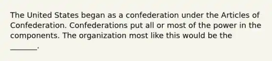 The United States began as a confederation under the Articles of Confederation. Confederations put all or most of the power in the components. The organization most like this would be the _______.