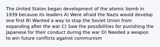 The United States began development of the atomic bomb in 1939 because its leaders A) Were afraid the Nazis would develop one first B) Wanted a way to stop the Soviet Union from expanding after the war C) Saw the possibilities for punishing the Japanese for their conduct during the war D) Needed a weapon to win future conflicts against communism