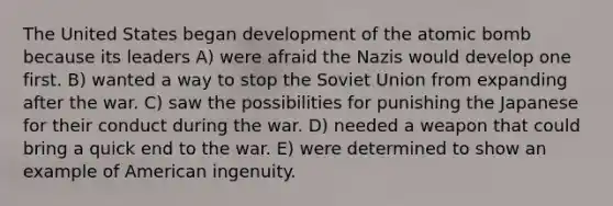 The United States began development of the atomic bomb because its leaders A) were afraid the Nazis would develop one first. B) wanted a way to stop the Soviet Union from expanding after the war. C) saw the possibilities for punishing the Japanese for their conduct during the war. D) needed a weapon that could bring a quick end to the war. E) were determined to show an example of American ingenuity.