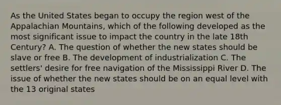 As the United States began to occupy the region west of the Appalachian Mountains, which of the following developed as the most significant issue to impact the country in the late 18th Century? A. The question of whether the new states should be slave or free B. The development of industrialization C. The settlers' desire for free navigation of the Mississippi River D. The issue of whether the new states should be on an equal level with the 13 original states