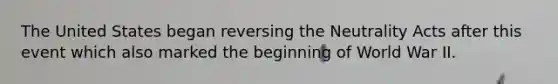 The United States began reversing the Neutrality Acts after this event which also marked the beginning of World War II.