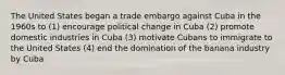 The United States began a trade embargo against Cuba in the 1960s to (1) encourage political change in Cuba (2) promote domestic industries in Cuba (3) motivate Cubans to immigrate to the United States (4) end the domination of the banana industry by Cuba