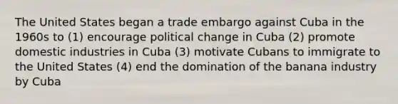 The United States began a trade embargo against Cuba in the 1960s to (1) encourage political change in Cuba (2) promote domestic industries in Cuba (3) motivate Cubans to immigrate to the United States (4) end the domination of the banana industry by Cuba